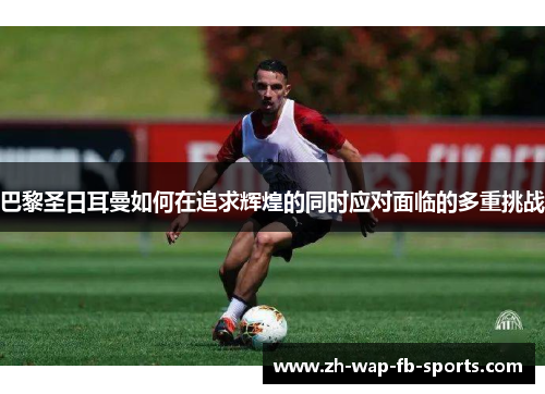 巴黎圣日耳曼如何在追求辉煌的同时应对面临的多重挑战 巴黎圣日耳曼如何在追求辉煌的同时应对面临的多重挑战