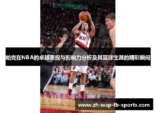 帕克在NBA的卓越表现与影响力分析及其篮球生涯的精彩瞬间