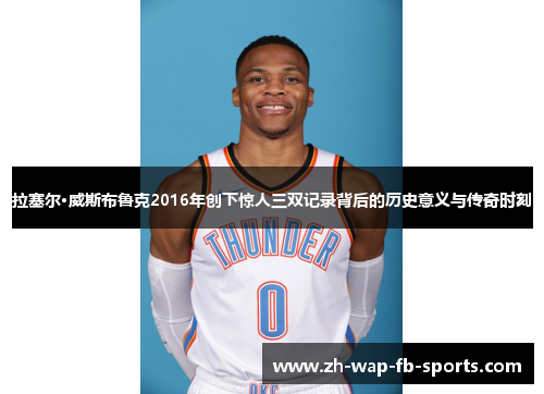 拉塞尔·威斯布鲁克2016年创下惊人三双记录背后的历史意义与传奇时刻