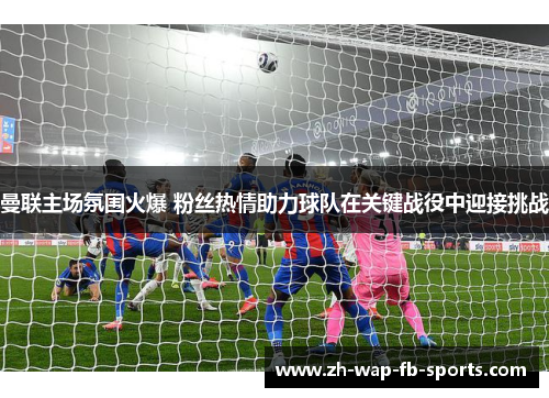 曼联主场氛围火爆 粉丝热情助力球队在关键战役中迎接挑战