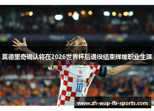 莫德里奇确认将在2026世界杯后退役结束辉煌职业生涯
